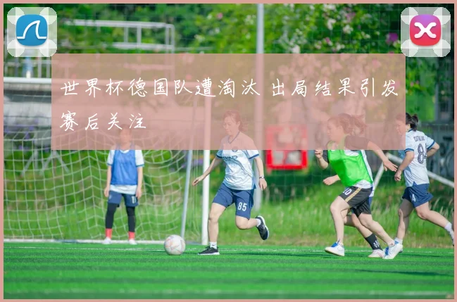 世界杯德国队遭淘汰 出局结果引发赛后关注