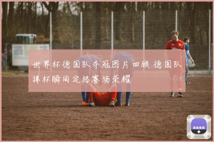 世界杯德国队夺冠图片回顾 德国队捧杯瞬间定格赛场荣耀