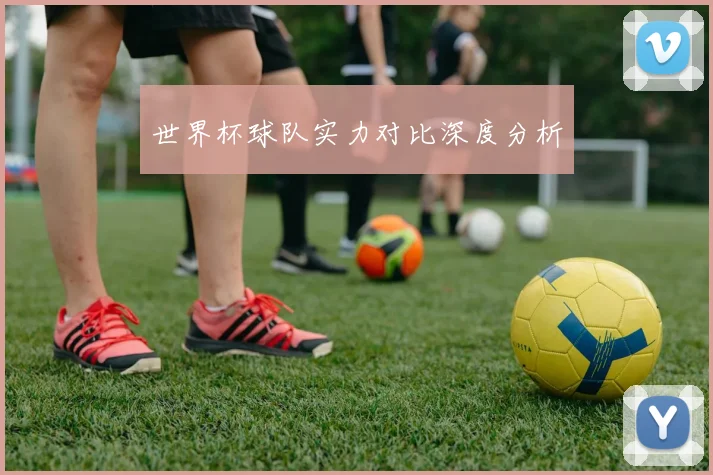 世界杯球队实力对比深度分析
