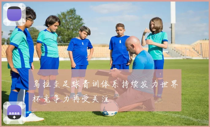 乌拉圭足球青训体系持续发力世界杯竞争力再受关注