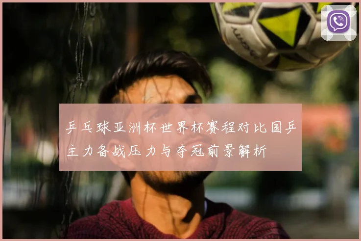 乒乓球亚洲杯世界杯赛程对比国乒主力备战压力与夺冠前景解析