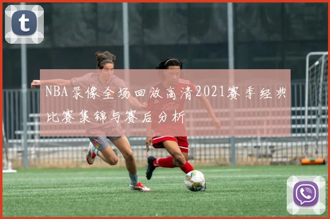 NBA录像全场回放高清2021赛季经典比赛集锦与赛后分析