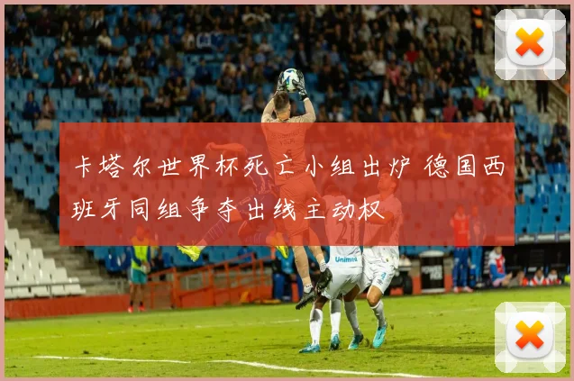 卡塔尔世界杯死亡小组出炉 德国西班牙同组争夺出线主动权