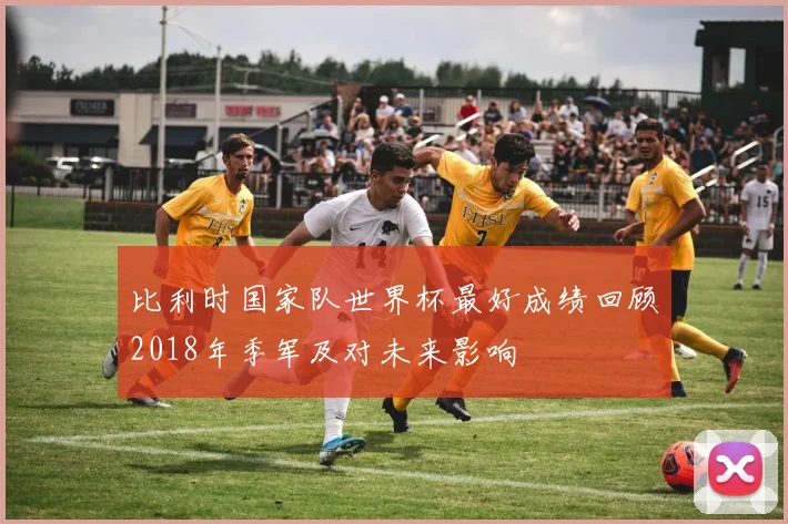 比利时国家队世界杯最好成绩回顾2018年季军及对未来影响
