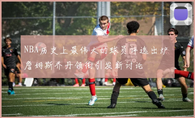 NBA历史上最伟大的球员评选出炉 詹姆斯乔丹领衔引发新讨论