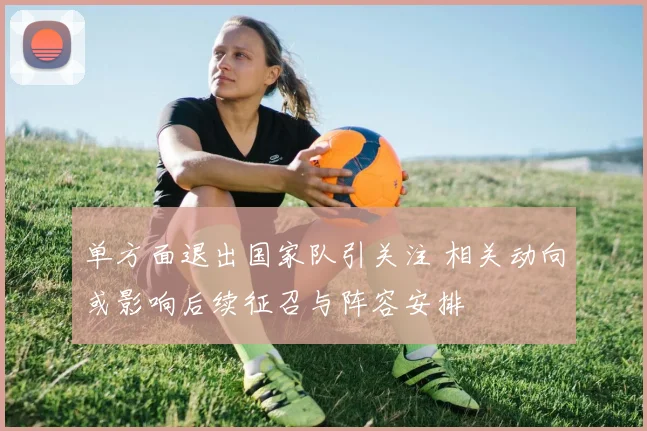 单方面退出国家队引关注 相关动向或影响后续征召与阵容安排