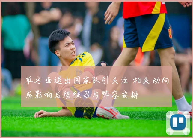 单方面退出国家队引关注 相关动向或影响后续征召与阵容安排