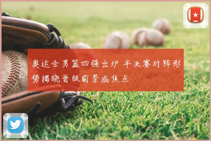 奥运会男篮四强出炉 半决赛对阵形势揭晓晋级前景成焦点