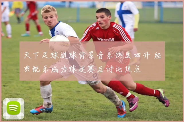 天下足球进球背景音乐热度回升 经典配乐成为球迷赛后讨论焦点