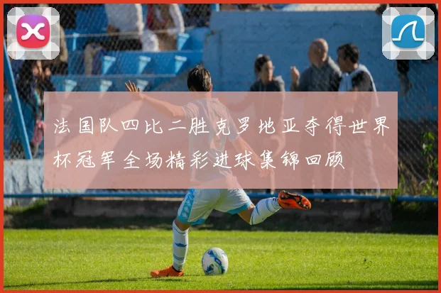 法国队四比二胜克罗地亚夺得世界杯冠军全场精彩进球集锦回顾