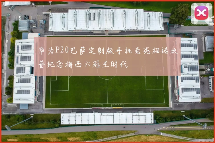 华为P20巴萨定制版手机壳亮相诺坎普纪念梅西六冠王时代