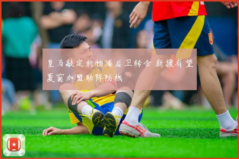 皇马敲定利物浦后卫转会 新援有望夏窗加盟助阵防线
