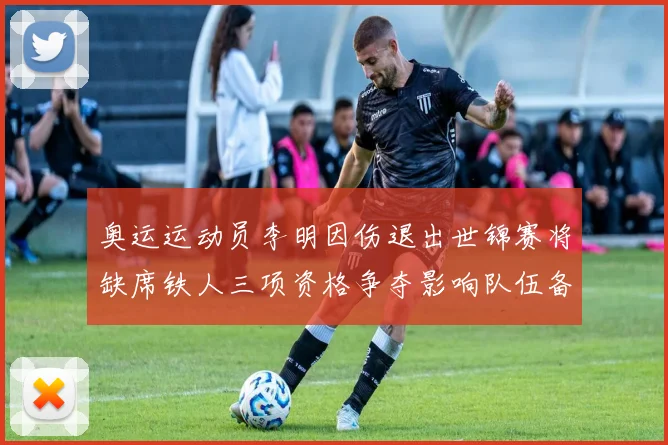 奥运运动员李明因伤退出世锦赛将缺席铁人三项资格争夺影响队伍备战