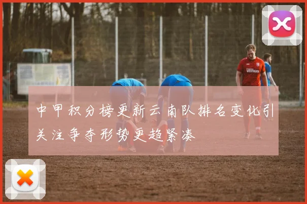 中甲积分榜更新云南队排名变化引关注争夺形势更趋紧凑