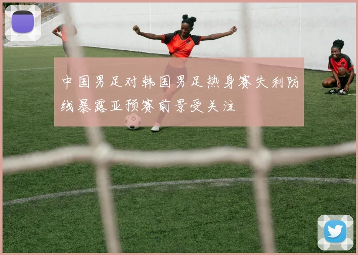中国男足对韩国男足热身赛失利防线暴露亚预赛前景受关注