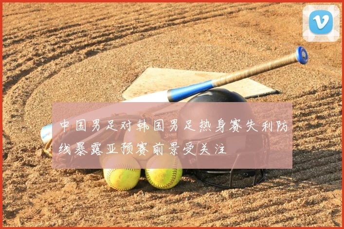 中国男足对韩国男足热身赛失利防线暴露亚预赛前景受关注