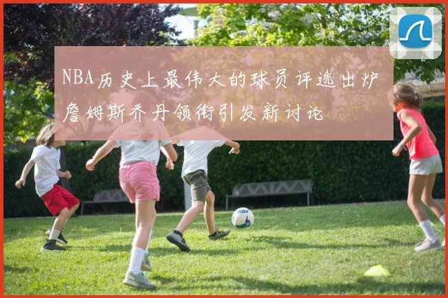 NBA历史上最伟大的球员评选出炉 詹姆斯乔丹领衔引发新讨论