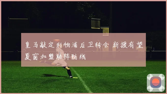 皇马敲定利物浦后卫转会 新援有望夏窗加盟助阵防线