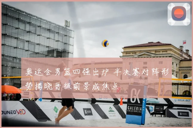 奥运会男篮四强出炉 半决赛对阵形势揭晓晋级前景成焦点