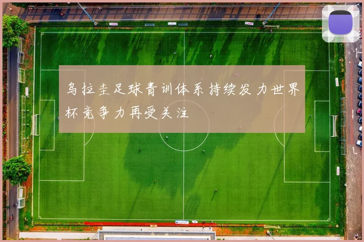 乌拉圭足球青训体系持续发力世界杯竞争力再受关注