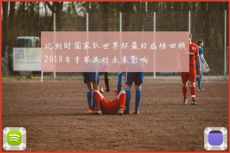 比利时国家队世界杯最好成绩回顾2018年季军及对未来影响
