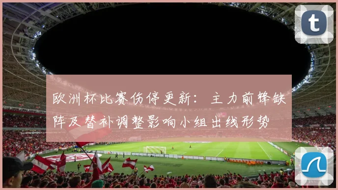 欧洲杯比赛伤停更新：主力前锋缺阵及替补调整影响小组出线形势