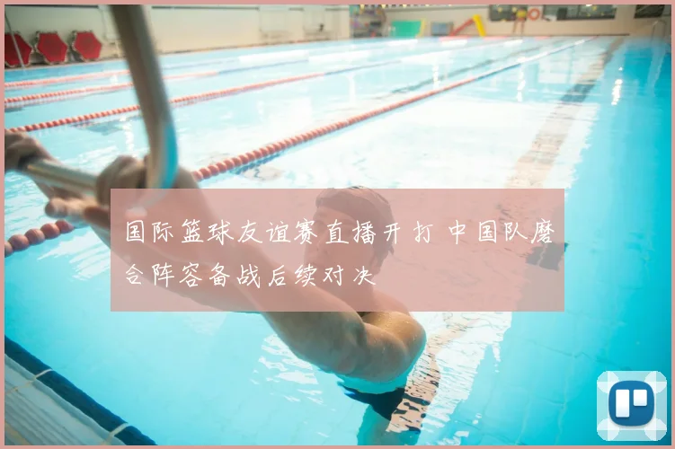 国际篮球友谊赛直播开打 中国队磨合阵容备战后续对决