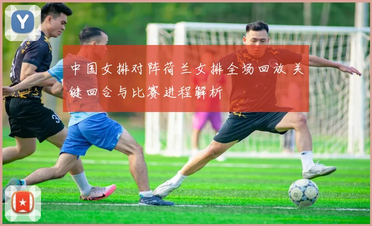中国女排对阵荷兰女排全场回放 关键回合与比赛进程解析