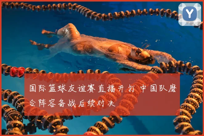 国际篮球友谊赛直播开打 中国队磨合阵容备战后续对决